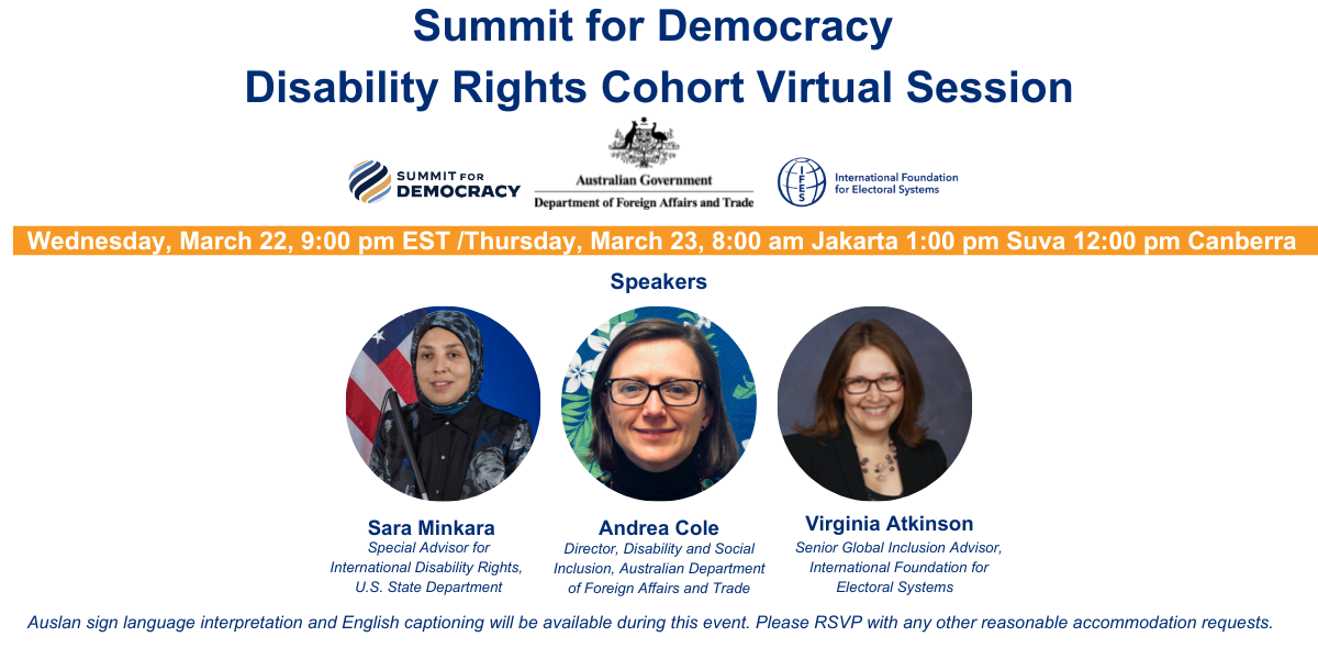 Summit for Democracy Disability Rights Cohort Virtual Session Wednesday, March 22, 9:00 pm EST Thursday, March 23, 8:00 am Jakarta 1:00 pm Suva 12:00 pm Canberra (summit for democracy logo, DFAT logo, IFES logo) photos left to right of Sara Minkara, Special Advisor for International Disability Rights, U.S. State DepartmentAndrea Cole, Director, Disability and Social Inclusion, Australian Department of Foreign Affairs and TradeVirginia Atkinson, Senior Global Inclusion Advisor, International Foundation for Electoral Systems Auslan sign language interpretation and English captioning will be available during this event. Please RSVP with any other reasonable accommodation requests.