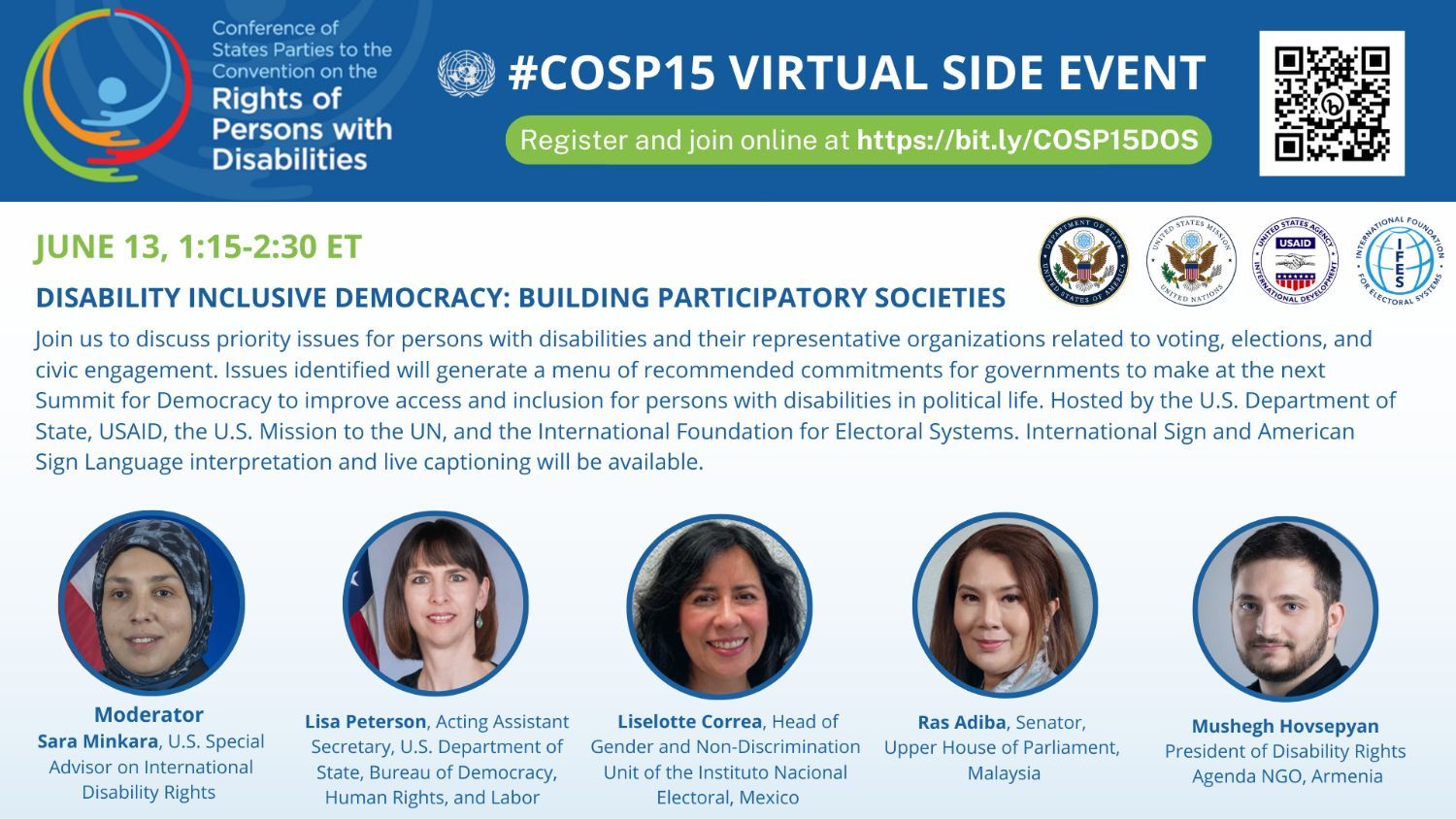 Event flyer for COSP15 virtual side event, June 13, 1:15-2:30pm EDT. Disability Inclusive Democracy: Building Participatory Societies Hosted by the US Department of State, USAID, the US Mission to the UN, and the International Foundation for Electoral Systems. International Sign and American Sign Language interpretation and live captioning will be available. Moderator: Sara Minkara, US Special Advisor on International Disability Rights Speakers: Lisa Peterson, Acting Assistant Secretary, US Department of State, Buruea of Democracy, Human Rights, & Labor Liselotte Correa, Head of Gender and Non-Discrimination Unit of the Instituto Nacional Electoral, Mexico Ras Adiba, Senator, Upper House of Parliament, Malaysia